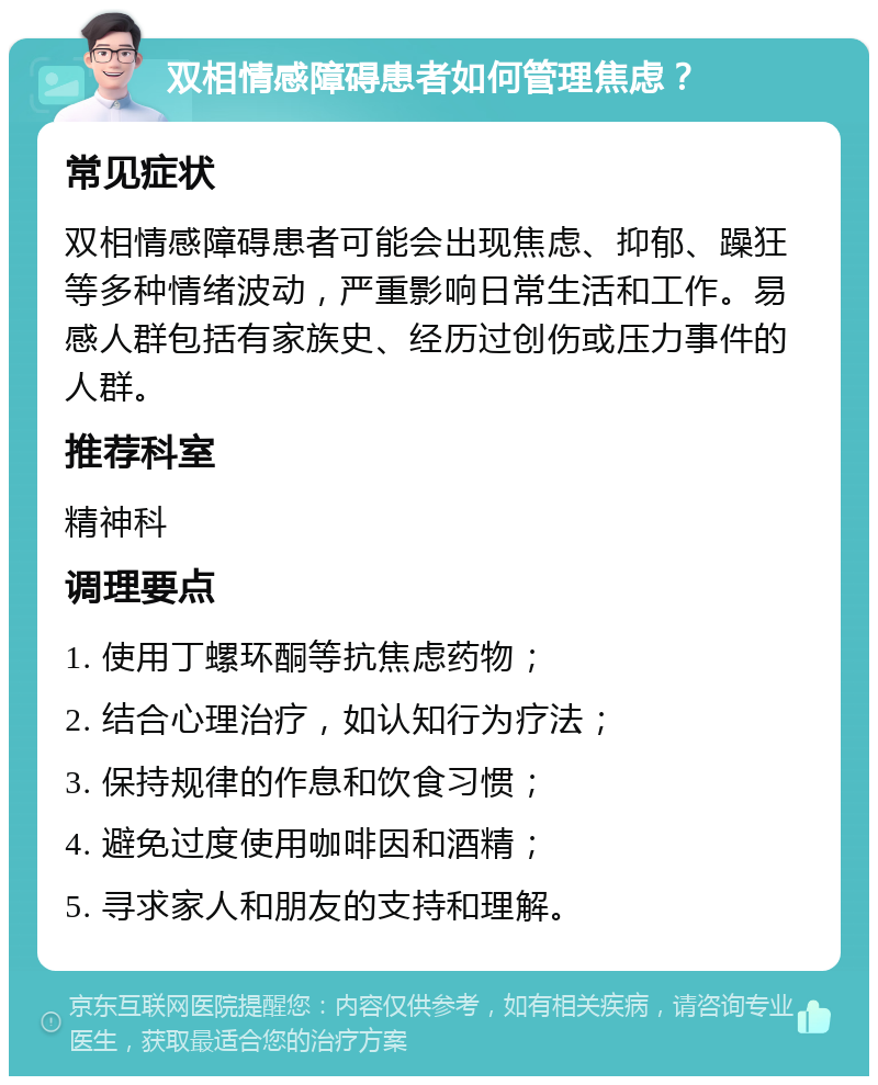 双相情感障碍患者如何管理焦虑？ 常见症状 双相情感障碍患者可能会出现焦虑、抑郁、躁狂等多种情绪波动，严重影响日常生活和工作。易感人群包括有家族史、经历过创伤或压力事件的人群。 推荐科室 精神科 调理要点 1. 使用丁螺环酮等抗焦虑药物； 2. 结合心理治疗，如认知行为疗法； 3. 保持规律的作息和饮食习惯； 4. 避免过度使用咖啡因和酒精； 5. 寻求家人和朋友的支持和理解。