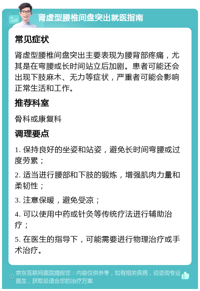 肾虚型腰椎间盘突出就医指南 常见症状 肾虚型腰椎间盘突出主要表现为腰背部疼痛，尤其是在弯腰或长时间站立后加剧。患者可能还会出现下肢麻木、无力等症状，严重者可能会影响正常生活和工作。 推荐科室 骨科或康复科 调理要点 1. 保持良好的坐姿和站姿，避免长时间弯腰或过度劳累； 2. 适当进行腰部和下肢的锻炼，增强肌肉力量和柔韧性； 3. 注意保暖，避免受凉； 4. 可以使用中药或针灸等传统疗法进行辅助治疗； 5. 在医生的指导下，可能需要进行物理治疗或手术治疗。