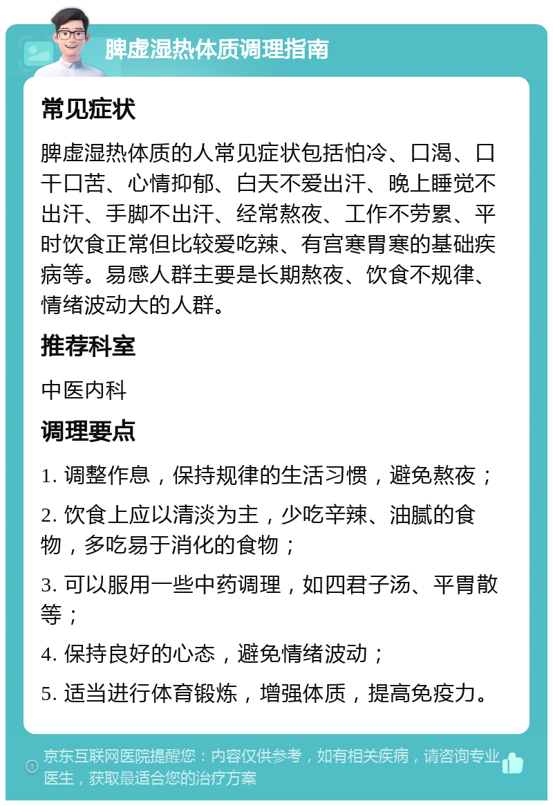 脾虚湿热体质调理指南 常见症状 脾虚湿热体质的人常见症状包括怕冷、口渴、口干口苦、心情抑郁、白天不爱出汗、晚上睡觉不出汗、手脚不出汗、经常熬夜、工作不劳累、平时饮食正常但比较爱吃辣、有宫寒胃寒的基础疾病等。易感人群主要是长期熬夜、饮食不规律、情绪波动大的人群。 推荐科室 中医内科 调理要点 1. 调整作息，保持规律的生活习惯，避免熬夜； 2. 饮食上应以清淡为主，少吃辛辣、油腻的食物，多吃易于消化的食物； 3. 可以服用一些中药调理，如四君子汤、平胃散等； 4. 保持良好的心态，避免情绪波动； 5. 适当进行体育锻炼，增强体质，提高免疫力。