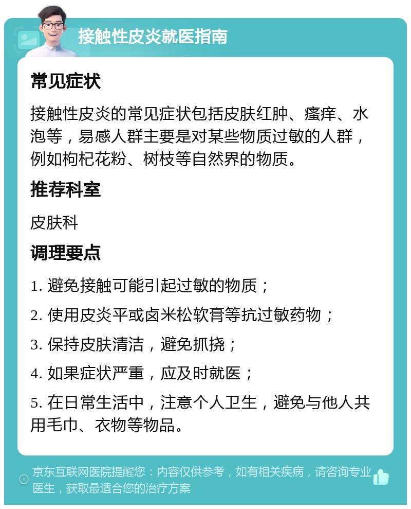 接触性皮炎就医指南 常见症状 接触性皮炎的常见症状包括皮肤红肿、瘙痒、水泡等，易感人群主要是对某些物质过敏的人群，例如枸杞花粉、树枝等自然界的物质。 推荐科室 皮肤科 调理要点 1. 避免接触可能引起过敏的物质； 2. 使用皮炎平或卤米松软膏等抗过敏药物； 3. 保持皮肤清洁，避免抓挠； 4. 如果症状严重，应及时就医； 5. 在日常生活中，注意个人卫生，避免与他人共用毛巾、衣物等物品。