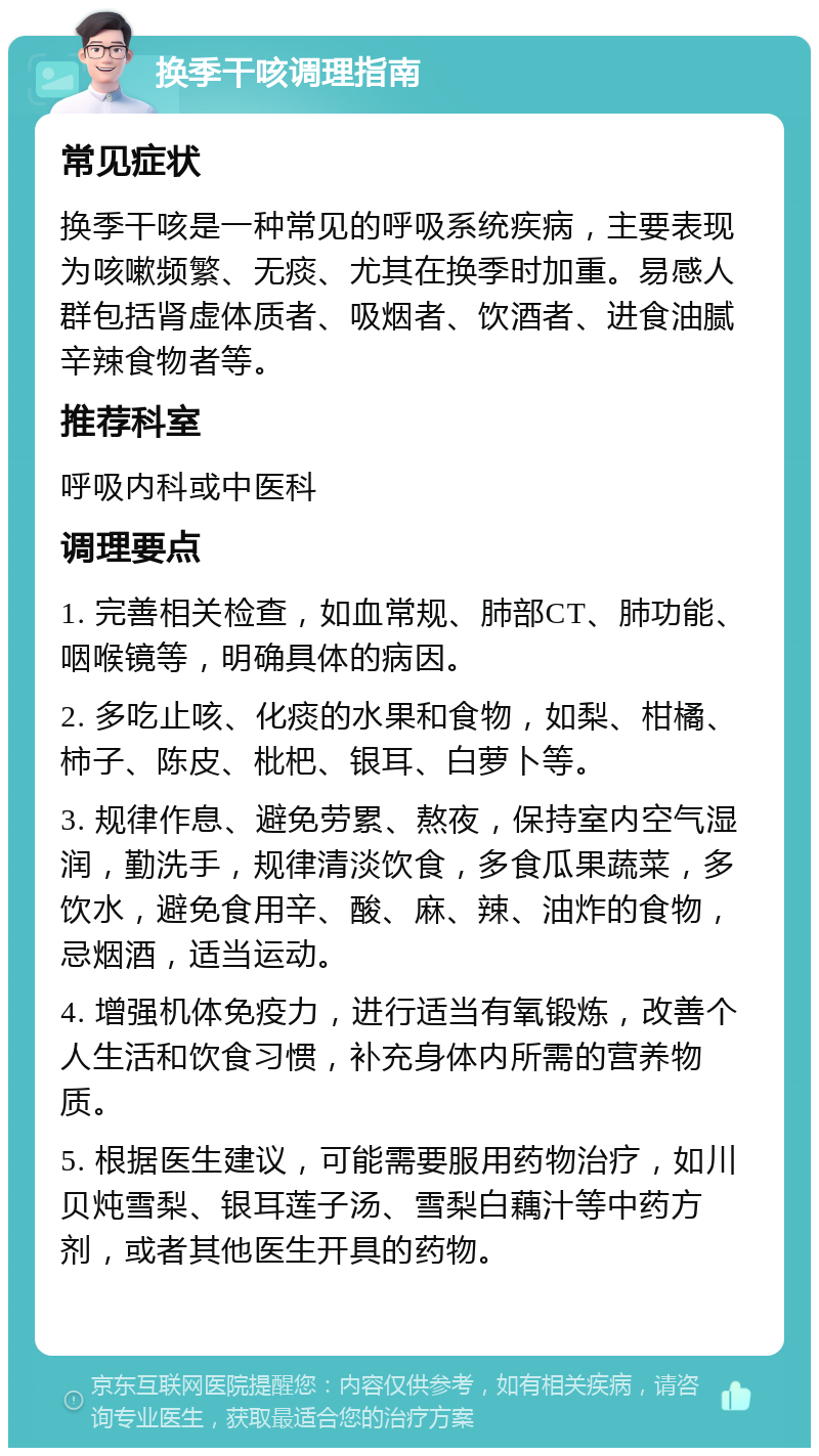 换季干咳调理指南 常见症状 换季干咳是一种常见的呼吸系统疾病，主要表现为咳嗽频繁、无痰、尤其在换季时加重。易感人群包括肾虚体质者、吸烟者、饮酒者、进食油腻辛辣食物者等。 推荐科室 呼吸内科或中医科 调理要点 1. 完善相关检查，如血常规、肺部CT、肺功能、咽喉镜等，明确具体的病因。 2. 多吃止咳、化痰的水果和食物，如梨、柑橘、柿子、陈皮、枇杷、银耳、白萝卜等。 3. 规律作息、避免劳累、熬夜，保持室内空气湿润，勤洗手，规律清淡饮食，多食瓜果蔬菜，多饮水，避免食用辛、酸、麻、辣、油炸的食物，忌烟酒，适当运动。 4. 增强机体免疫力，进行适当有氧锻炼，改善个人生活和饮食习惯，补充身体内所需的营养物质。 5. 根据医生建议，可能需要服用药物治疗，如川贝炖雪梨、银耳莲子汤、雪梨白藕汁等中药方剂，或者其他医生开具的药物。