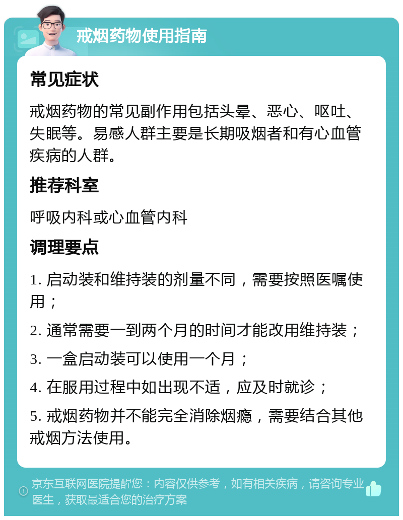 戒烟药物使用指南 常见症状 戒烟药物的常见副作用包括头晕、恶心、呕吐、失眠等。易感人群主要是长期吸烟者和有心血管疾病的人群。 推荐科室 呼吸内科或心血管内科 调理要点 1. 启动装和维持装的剂量不同，需要按照医嘱使用； 2. 通常需要一到两个月的时间才能改用维持装； 3. 一盒启动装可以使用一个月； 4. 在服用过程中如出现不适，应及时就诊； 5. 戒烟药物并不能完全消除烟瘾，需要结合其他戒烟方法使用。