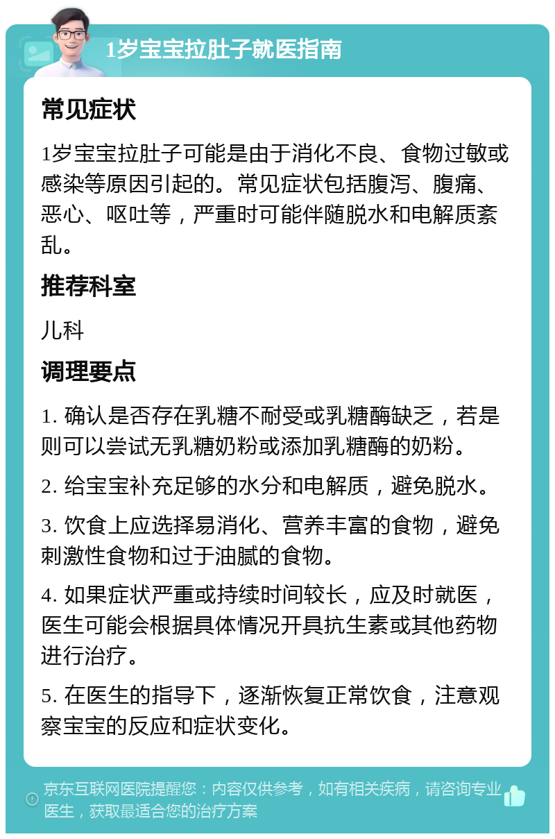 1岁宝宝拉肚子就医指南 常见症状 1岁宝宝拉肚子可能是由于消化不良、食物过敏或感染等原因引起的。常见症状包括腹泻、腹痛、恶心、呕吐等，严重时可能伴随脱水和电解质紊乱。 推荐科室 儿科 调理要点 1. 确认是否存在乳糖不耐受或乳糖酶缺乏，若是则可以尝试无乳糖奶粉或添加乳糖酶的奶粉。 2. 给宝宝补充足够的水分和电解质，避免脱水。 3. 饮食上应选择易消化、营养丰富的食物，避免刺激性食物和过于油腻的食物。 4. 如果症状严重或持续时间较长，应及时就医，医生可能会根据具体情况开具抗生素或其他药物进行治疗。 5. 在医生的指导下，逐渐恢复正常饮食，注意观察宝宝的反应和症状变化。