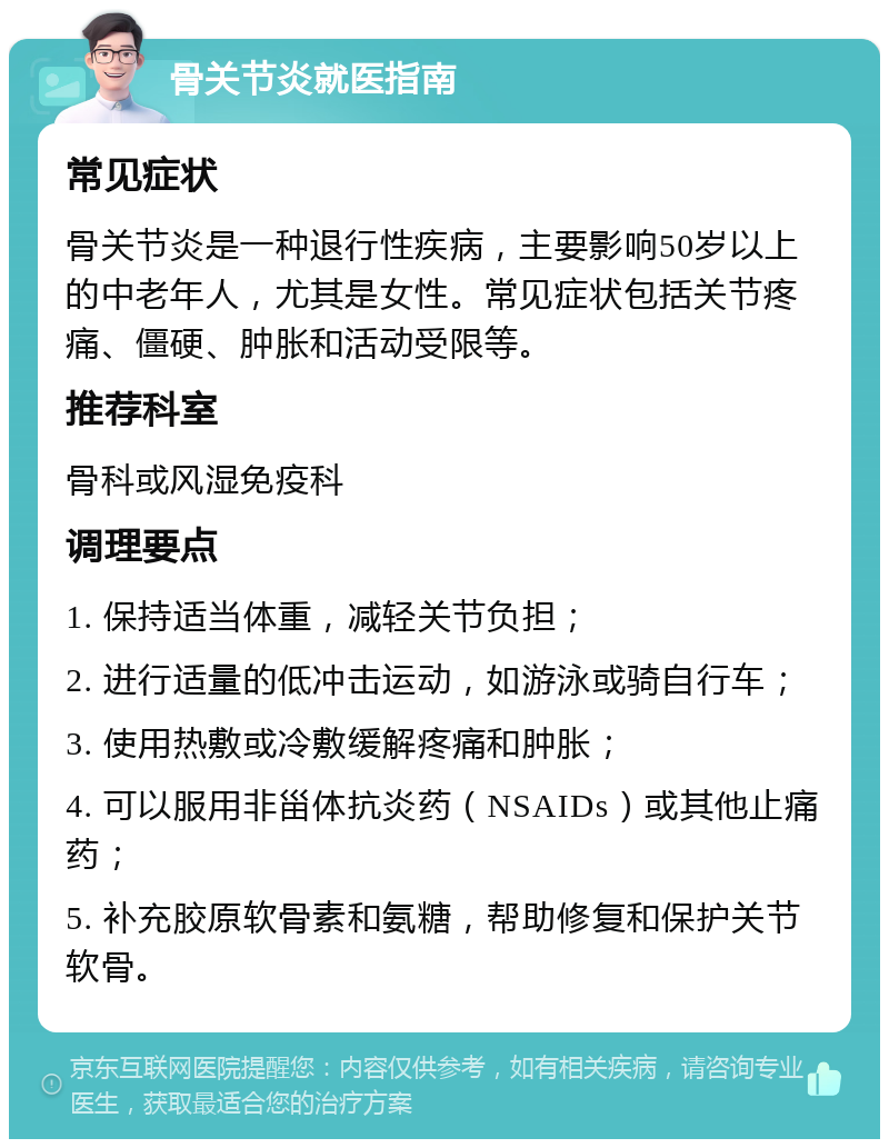 骨关节炎就医指南 常见症状 骨关节炎是一种退行性疾病，主要影响50岁以上的中老年人，尤其是女性。常见症状包括关节疼痛、僵硬、肿胀和活动受限等。 推荐科室 骨科或风湿免疫科 调理要点 1. 保持适当体重，减轻关节负担； 2. 进行适量的低冲击运动，如游泳或骑自行车； 3. 使用热敷或冷敷缓解疼痛和肿胀； 4. 可以服用非甾体抗炎药（NSAIDs）或其他止痛药； 5. 补充胶原软骨素和氨糖，帮助修复和保护关节软骨。