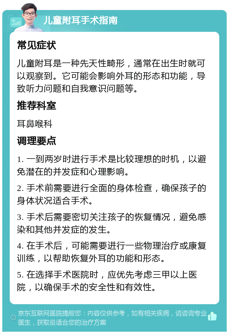 儿童附耳手术指南 常见症状 儿童附耳是一种先天性畸形，通常在出生时就可以观察到。它可能会影响外耳的形态和功能，导致听力问题和自我意识问题等。 推荐科室 耳鼻喉科 调理要点 1. 一到两岁时进行手术是比较理想的时机，以避免潜在的并发症和心理影响。 2. 手术前需要进行全面的身体检查，确保孩子的身体状况适合手术。 3. 手术后需要密切关注孩子的恢复情况，避免感染和其他并发症的发生。 4. 在手术后，可能需要进行一些物理治疗或康复训练，以帮助恢复外耳的功能和形态。 5. 在选择手术医院时，应优先考虑三甲以上医院，以确保手术的安全性和有效性。