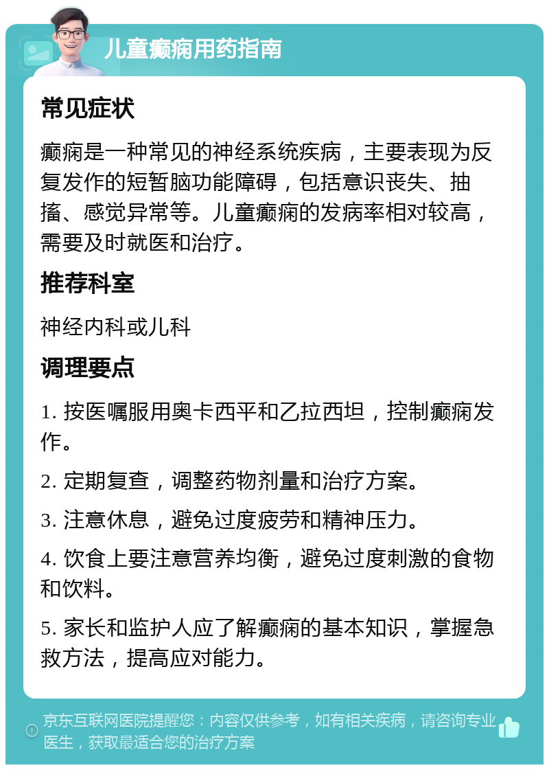 儿童癫痫用药指南 常见症状 癫痫是一种常见的神经系统疾病，主要表现为反复发作的短暂脑功能障碍，包括意识丧失、抽搐、感觉异常等。儿童癫痫的发病率相对较高，需要及时就医和治疗。 推荐科室 神经内科或儿科 调理要点 1. 按医嘱服用奥卡西平和乙拉西坦，控制癫痫发作。 2. 定期复查，调整药物剂量和治疗方案。 3. 注意休息，避免过度疲劳和精神压力。 4. 饮食上要注意营养均衡，避免过度刺激的食物和饮料。 5. 家长和监护人应了解癫痫的基本知识，掌握急救方法，提高应对能力。