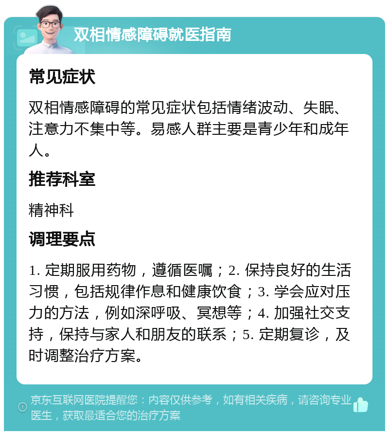 双相情感障碍就医指南 常见症状 双相情感障碍的常见症状包括情绪波动、失眠、注意力不集中等。易感人群主要是青少年和成年人。 推荐科室 精神科 调理要点 1. 定期服用药物，遵循医嘱；2. 保持良好的生活习惯，包括规律作息和健康饮食；3. 学会应对压力的方法，例如深呼吸、冥想等；4. 加强社交支持，保持与家人和朋友的联系；5. 定期复诊，及时调整治疗方案。