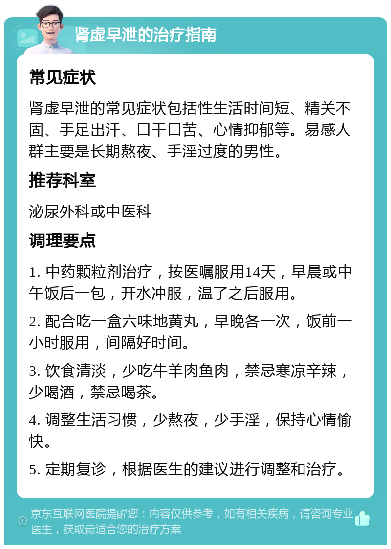 肾虚早泄的治疗指南 常见症状 肾虚早泄的常见症状包括性生活时间短、精关不固、手足出汗、口干口苦、心情抑郁等。易感人群主要是长期熬夜、手淫过度的男性。 推荐科室 泌尿外科或中医科 调理要点 1. 中药颗粒剂治疗，按医嘱服用14天，早晨或中午饭后一包，开水冲服，温了之后服用。 2. 配合吃一盒六味地黄丸，早晚各一次，饭前一小时服用，间隔好时间。 3. 饮食清淡，少吃牛羊肉鱼肉，禁忌寒凉辛辣，少喝酒，禁忌喝茶。 4. 调整生活习惯，少熬夜，少手淫，保持心情愉快。 5. 定期复诊，根据医生的建议进行调整和治疗。