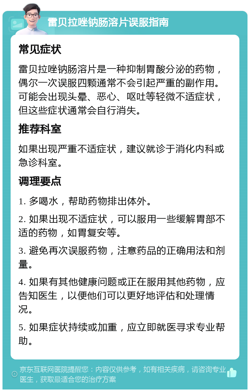 雷贝拉唑钠肠溶片误服指南 常见症状 雷贝拉唑钠肠溶片是一种抑制胃酸分泌的药物，偶尔一次误服四颗通常不会引起严重的副作用。可能会出现头晕、恶心、呕吐等轻微不适症状，但这些症状通常会自行消失。 推荐科室 如果出现严重不适症状，建议就诊于消化内科或急诊科室。 调理要点 1. 多喝水，帮助药物排出体外。 2. 如果出现不适症状，可以服用一些缓解胃部不适的药物，如胃复安等。 3. 避免再次误服药物，注意药品的正确用法和剂量。 4. 如果有其他健康问题或正在服用其他药物，应告知医生，以便他们可以更好地评估和处理情况。 5. 如果症状持续或加重，应立即就医寻求专业帮助。