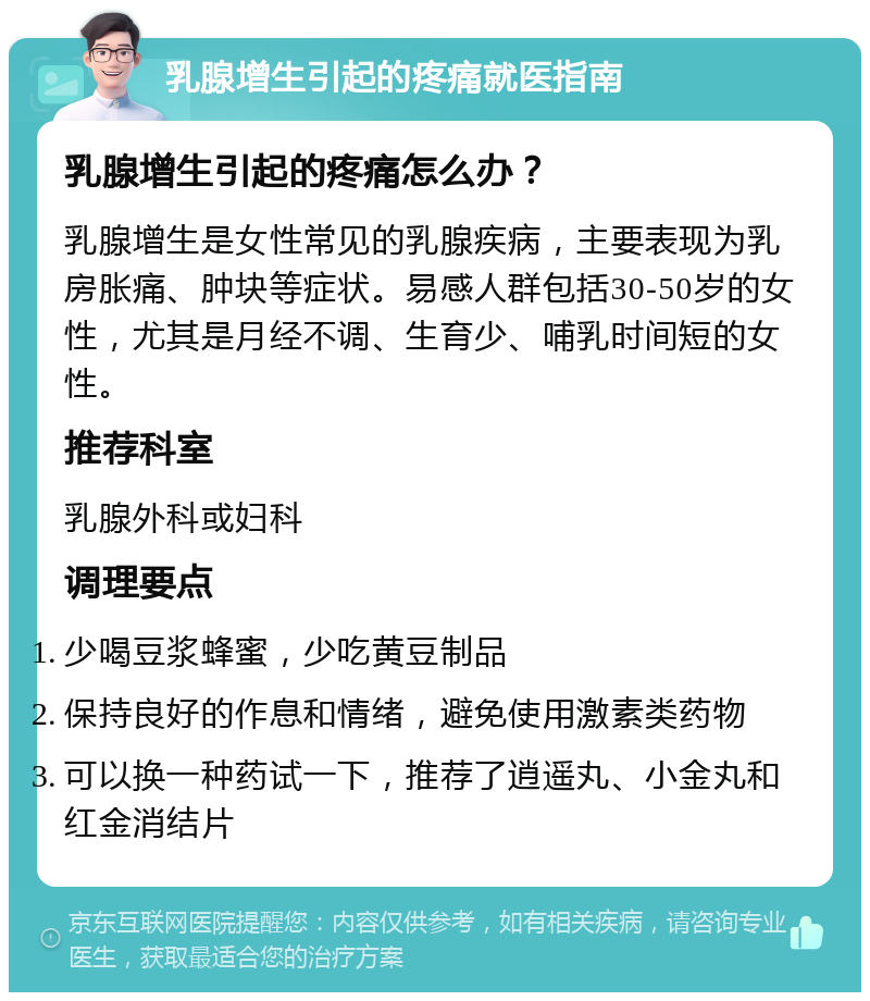 乳腺增生引起的疼痛就医指南 乳腺增生引起的疼痛怎么办？ 乳腺增生是女性常见的乳腺疾病，主要表现为乳房胀痛、肿块等症状。易感人群包括30-50岁的女性，尤其是月经不调、生育少、哺乳时间短的女性。 推荐科室 乳腺外科或妇科 调理要点 少喝豆浆蜂蜜，少吃黄豆制品 保持良好的作息和情绪，避免使用激素类药物 可以换一种药试一下，推荐了逍遥丸、小金丸和红金消结片