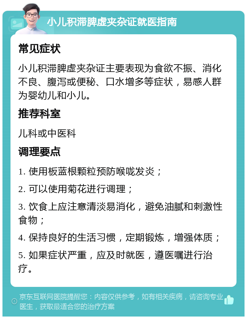 小儿积滞脾虚夹杂证就医指南 常见症状 小儿积滞脾虚夹杂证主要表现为食欲不振、消化不良、腹泻或便秘、口水增多等症状，易感人群为婴幼儿和小儿。 推荐科室 儿科或中医科 调理要点 1. 使用板蓝根颗粒预防喉咙发炎； 2. 可以使用菊花进行调理； 3. 饮食上应注意清淡易消化，避免油腻和刺激性食物； 4. 保持良好的生活习惯，定期锻炼，增强体质； 5. 如果症状严重，应及时就医，遵医嘱进行治疗。