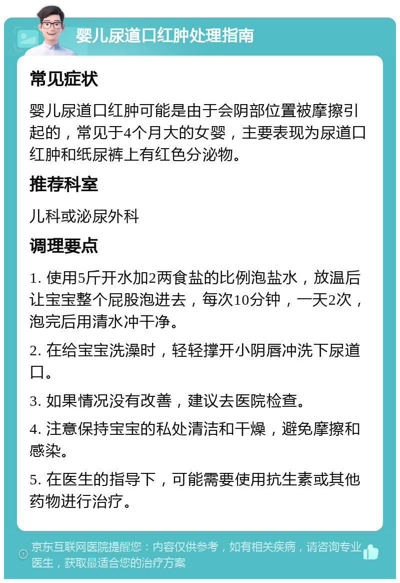 婴儿尿道口红肿处理指南 常见症状 婴儿尿道口红肿可能是由于会阴部位置被摩擦引起的，常见于4个月大的女婴，主要表现为尿道口红肿和纸尿裤上有红色分泌物。 推荐科室 儿科或泌尿外科 调理要点 1. 使用5斤开水加2两食盐的比例泡盐水，放温后让宝宝整个屁股泡进去，每次10分钟，一天2次，泡完后用清水冲干净。 2. 在给宝宝洗澡时，轻轻撑开小阴唇冲洗下尿道口。 3. 如果情况没有改善，建议去医院检查。 4. 注意保持宝宝的私处清洁和干燥，避免摩擦和感染。 5. 在医生的指导下，可能需要使用抗生素或其他药物进行治疗。