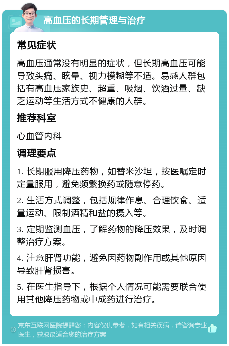 高血压的长期管理与治疗 常见症状 高血压通常没有明显的症状，但长期高血压可能导致头痛、眩晕、视力模糊等不适。易感人群包括有高血压家族史、超重、吸烟、饮酒过量、缺乏运动等生活方式不健康的人群。 推荐科室 心血管内科 调理要点 1. 长期服用降压药物，如替米沙坦，按医嘱定时定量服用，避免频繁换药或随意停药。 2. 生活方式调整，包括规律作息、合理饮食、适量运动、限制酒精和盐的摄入等。 3. 定期监测血压，了解药物的降压效果，及时调整治疗方案。 4. 注意肝肾功能，避免因药物副作用或其他原因导致肝肾损害。 5. 在医生指导下，根据个人情况可能需要联合使用其他降压药物或中成药进行治疗。