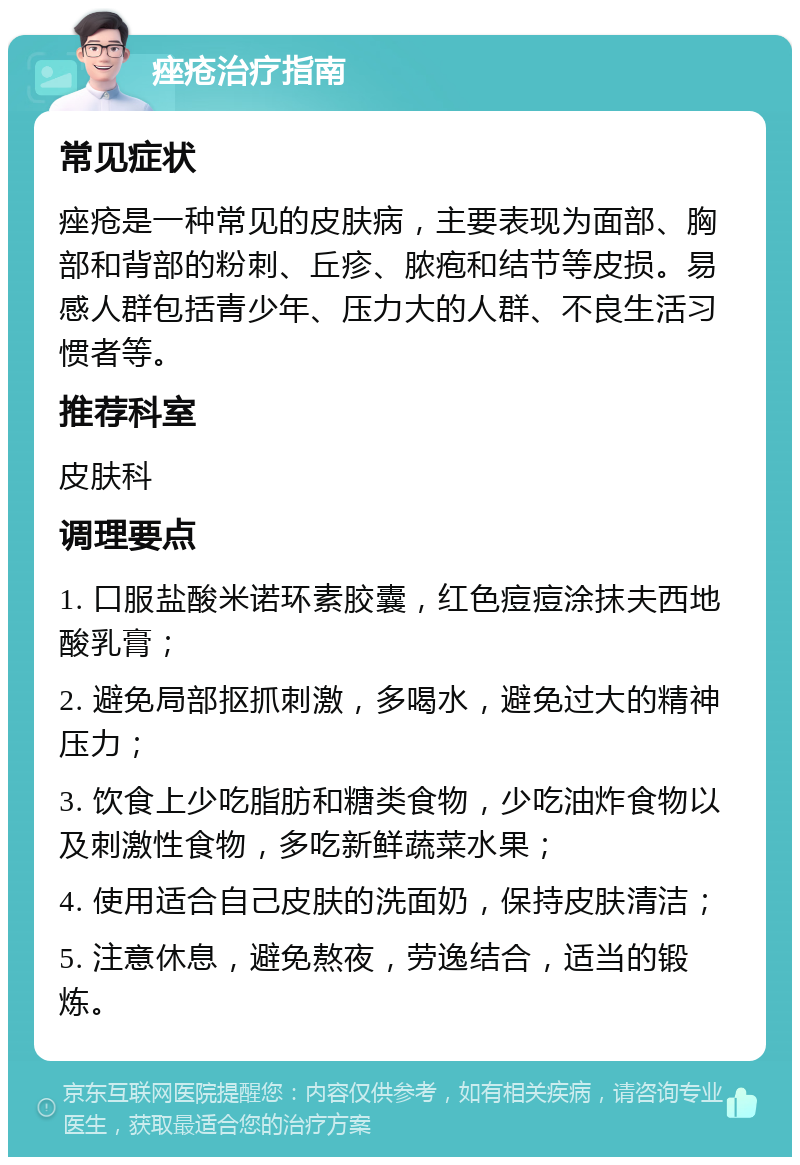 痤疮治疗指南 常见症状 痤疮是一种常见的皮肤病，主要表现为面部、胸部和背部的粉刺、丘疹、脓疱和结节等皮损。易感人群包括青少年、压力大的人群、不良生活习惯者等。 推荐科室 皮肤科 调理要点 1. 口服盐酸米诺环素胶囊，红色痘痘涂抹夫西地酸乳膏； 2. 避免局部抠抓刺激，多喝水，避免过大的精神压力； 3. 饮食上少吃脂肪和糖类食物，少吃油炸食物以及刺激性食物，多吃新鲜蔬菜水果； 4. 使用适合自己皮肤的洗面奶，保持皮肤清洁； 5. 注意休息，避免熬夜，劳逸结合，适当的锻炼。