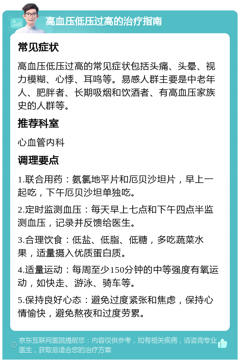 高血压低压过高的治疗指南 常见症状 高血压低压过高的常见症状包括头痛、头晕、视力模糊、心悸、耳鸣等。易感人群主要是中老年人、肥胖者、长期吸烟和饮酒者、有高血压家族史的人群等。 推荐科室 心血管内科 调理要点 1.联合用药：氨氯地平片和厄贝沙坦片，早上一起吃，下午厄贝沙坦单独吃。 2.定时监测血压：每天早上七点和下午四点半监测血压，记录并反馈给医生。 3.合理饮食：低盐、低脂、低糖，多吃蔬菜水果，适量摄入优质蛋白质。 4.适量运动：每周至少150分钟的中等强度有氧运动，如快走、游泳、骑车等。 5.保持良好心态：避免过度紧张和焦虑，保持心情愉快，避免熬夜和过度劳累。