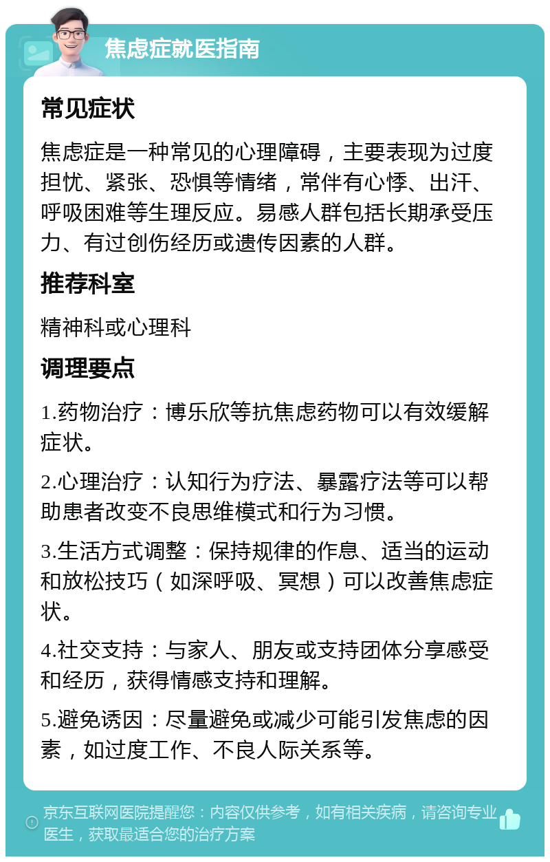 焦虑症就医指南 常见症状 焦虑症是一种常见的心理障碍，主要表现为过度担忧、紧张、恐惧等情绪，常伴有心悸、出汗、呼吸困难等生理反应。易感人群包括长期承受压力、有过创伤经历或遗传因素的人群。 推荐科室 精神科或心理科 调理要点 1.药物治疗：博乐欣等抗焦虑药物可以有效缓解症状。 2.心理治疗：认知行为疗法、暴露疗法等可以帮助患者改变不良思维模式和行为习惯。 3.生活方式调整：保持规律的作息、适当的运动和放松技巧（如深呼吸、冥想）可以改善焦虑症状。 4.社交支持：与家人、朋友或支持团体分享感受和经历，获得情感支持和理解。 5.避免诱因：尽量避免或减少可能引发焦虑的因素，如过度工作、不良人际关系等。