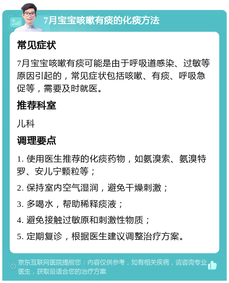 7月宝宝咳嗽有痰的化痰方法 常见症状 7月宝宝咳嗽有痰可能是由于呼吸道感染、过敏等原因引起的，常见症状包括咳嗽、有痰、呼吸急促等，需要及时就医。 推荐科室 儿科 调理要点 1. 使用医生推荐的化痰药物，如氨溴索、氨溴特罗、安儿宁颗粒等； 2. 保持室内空气湿润，避免干燥刺激； 3. 多喝水，帮助稀释痰液； 4. 避免接触过敏原和刺激性物质； 5. 定期复诊，根据医生建议调整治疗方案。