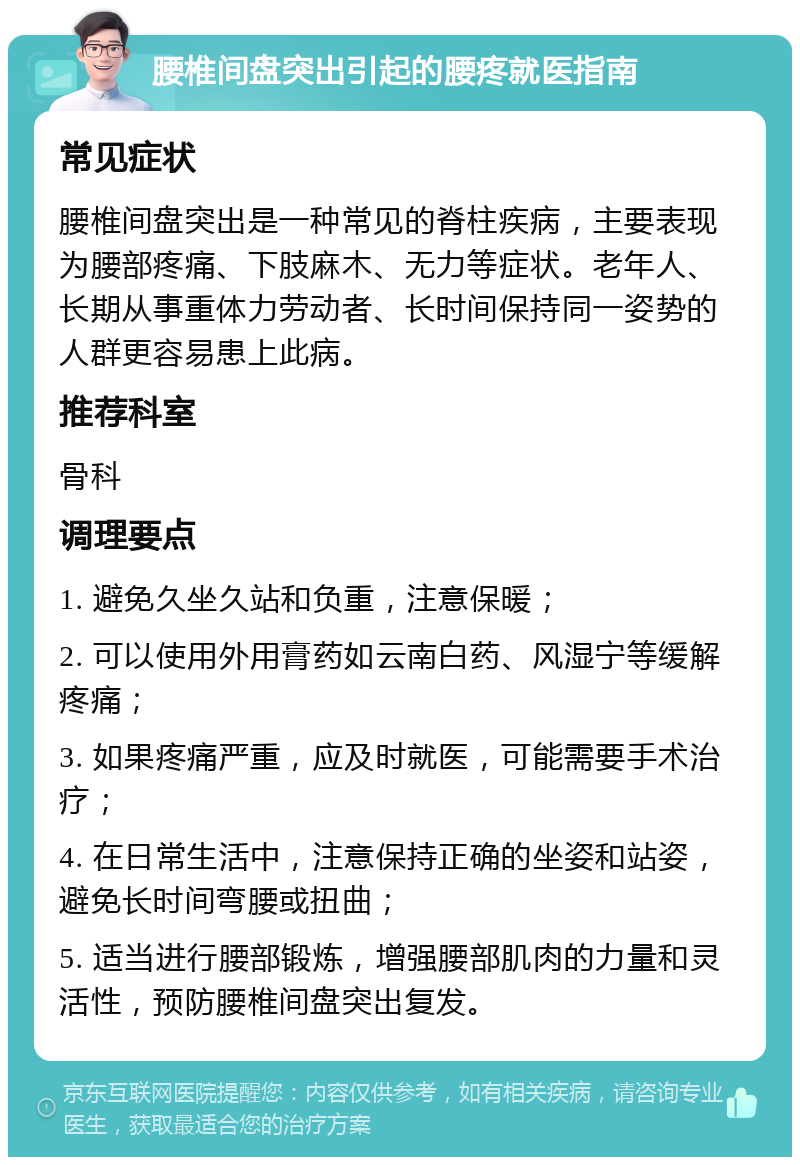 腰椎间盘突出引起的腰疼就医指南 常见症状 腰椎间盘突出是一种常见的脊柱疾病，主要表现为腰部疼痛、下肢麻木、无力等症状。老年人、长期从事重体力劳动者、长时间保持同一姿势的人群更容易患上此病。 推荐科室 骨科 调理要点 1. 避免久坐久站和负重，注意保暖； 2. 可以使用外用膏药如云南白药、风湿宁等缓解疼痛； 3. 如果疼痛严重，应及时就医，可能需要手术治疗； 4. 在日常生活中，注意保持正确的坐姿和站姿，避免长时间弯腰或扭曲； 5. 适当进行腰部锻炼，增强腰部肌肉的力量和灵活性，预防腰椎间盘突出复发。