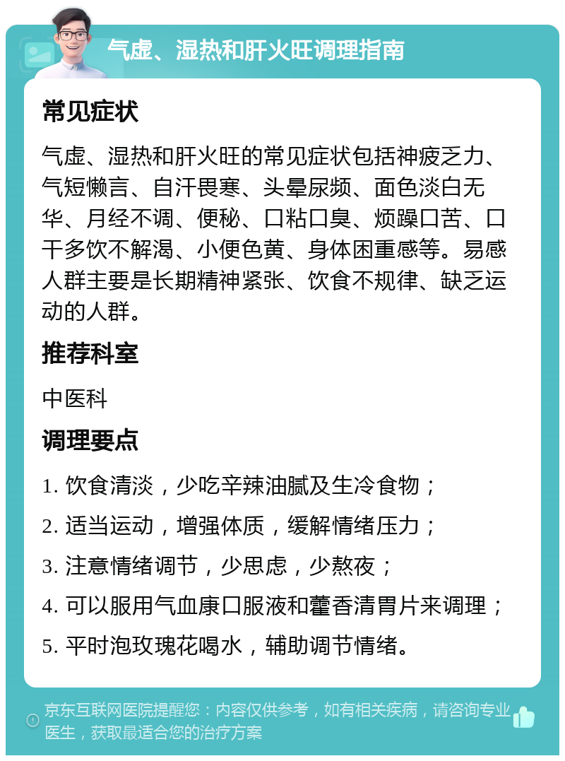 气虚、湿热和肝火旺调理指南 常见症状 气虚、湿热和肝火旺的常见症状包括神疲乏力、气短懒言、自汗畏寒、头晕尿频、面色淡白无华、月经不调、便秘、口粘口臭、烦躁口苦、口干多饮不解渴、小便色黄、身体困重感等。易感人群主要是长期精神紧张、饮食不规律、缺乏运动的人群。 推荐科室 中医科 调理要点 1. 饮食清淡，少吃辛辣油腻及生冷食物； 2. 适当运动，增强体质，缓解情绪压力； 3. 注意情绪调节，少思虑，少熬夜； 4. 可以服用气血康口服液和藿香清胃片来调理； 5. 平时泡玫瑰花喝水，辅助调节情绪。