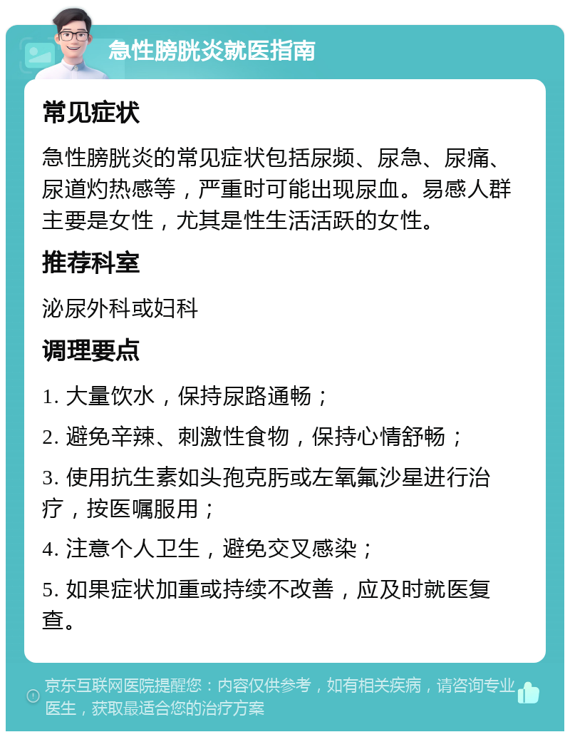 急性膀胱炎就医指南 常见症状 急性膀胱炎的常见症状包括尿频、尿急、尿痛、尿道灼热感等，严重时可能出现尿血。易感人群主要是女性，尤其是性生活活跃的女性。 推荐科室 泌尿外科或妇科 调理要点 1. 大量饮水，保持尿路通畅； 2. 避免辛辣、刺激性食物，保持心情舒畅； 3. 使用抗生素如头孢克肟或左氧氟沙星进行治疗，按医嘱服用； 4. 注意个人卫生，避免交叉感染； 5. 如果症状加重或持续不改善，应及时就医复查。