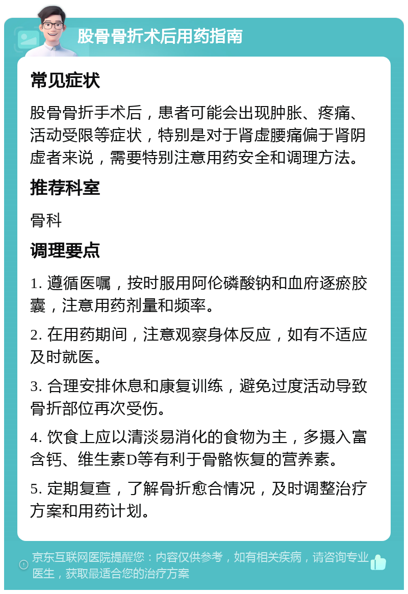 股骨骨折术后用药指南 常见症状 股骨骨折手术后，患者可能会出现肿胀、疼痛、活动受限等症状，特别是对于肾虚腰痛偏于肾阴虚者来说，需要特别注意用药安全和调理方法。 推荐科室 骨科 调理要点 1. 遵循医嘱，按时服用阿伦磷酸钠和血府逐瘀胶囊，注意用药剂量和频率。 2. 在用药期间，注意观察身体反应，如有不适应及时就医。 3. 合理安排休息和康复训练，避免过度活动导致骨折部位再次受伤。 4. 饮食上应以清淡易消化的食物为主，多摄入富含钙、维生素D等有利于骨骼恢复的营养素。 5. 定期复查，了解骨折愈合情况，及时调整治疗方案和用药计划。