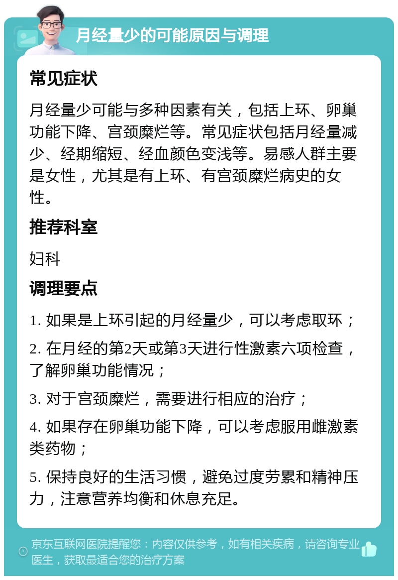 月经量少的可能原因与调理 常见症状 月经量少可能与多种因素有关，包括上环、卵巢功能下降、宫颈糜烂等。常见症状包括月经量减少、经期缩短、经血颜色变浅等。易感人群主要是女性，尤其是有上环、有宫颈糜烂病史的女性。 推荐科室 妇科 调理要点 1. 如果是上环引起的月经量少，可以考虑取环； 2. 在月经的第2天或第3天进行性激素六项检查，了解卵巢功能情况； 3. 对于宫颈糜烂，需要进行相应的治疗； 4. 如果存在卵巢功能下降，可以考虑服用雌激素类药物； 5. 保持良好的生活习惯，避免过度劳累和精神压力，注意营养均衡和休息充足。