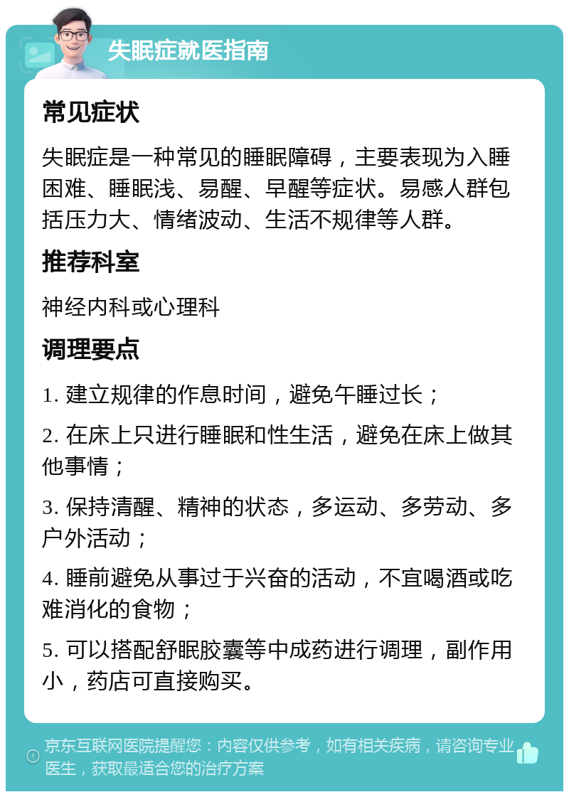 失眠症就医指南 常见症状 失眠症是一种常见的睡眠障碍，主要表现为入睡困难、睡眠浅、易醒、早醒等症状。易感人群包括压力大、情绪波动、生活不规律等人群。 推荐科室 神经内科或心理科 调理要点 1. 建立规律的作息时间，避免午睡过长； 2. 在床上只进行睡眠和性生活，避免在床上做其他事情； 3. 保持清醒、精神的状态，多运动、多劳动、多户外活动； 4. 睡前避免从事过于兴奋的活动，不宜喝酒或吃难消化的食物； 5. 可以搭配舒眠胶囊等中成药进行调理，副作用小，药店可直接购买。