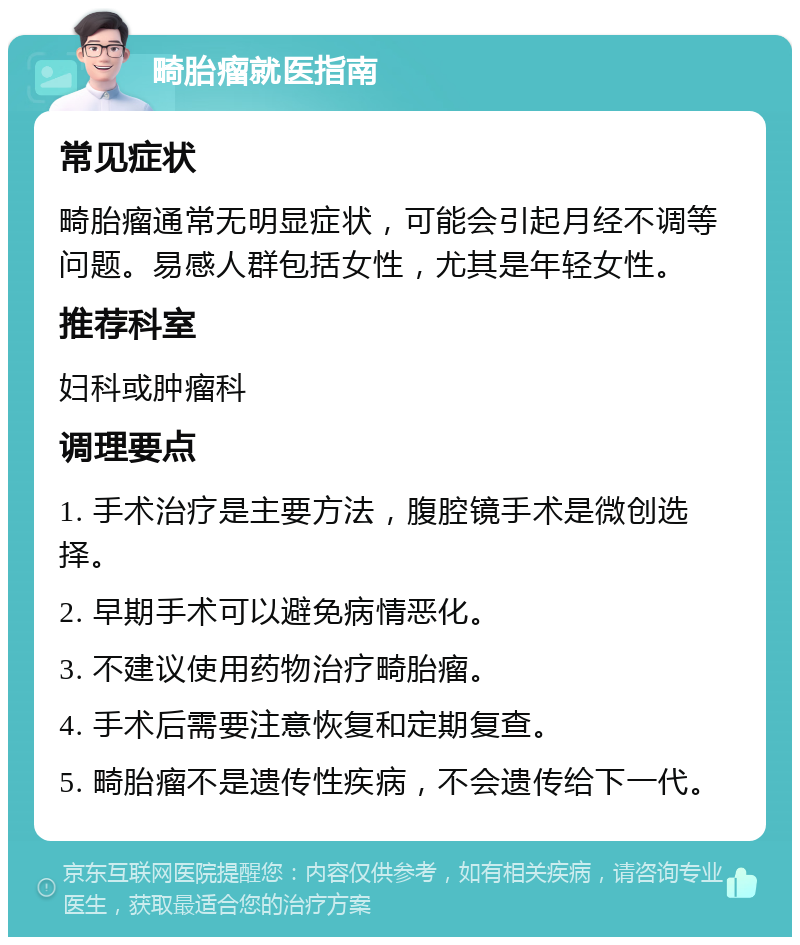 畸胎瘤就医指南 常见症状 畸胎瘤通常无明显症状，可能会引起月经不调等问题。易感人群包括女性，尤其是年轻女性。 推荐科室 妇科或肿瘤科 调理要点 1. 手术治疗是主要方法，腹腔镜手术是微创选择。 2. 早期手术可以避免病情恶化。 3. 不建议使用药物治疗畸胎瘤。 4. 手术后需要注意恢复和定期复查。 5. 畸胎瘤不是遗传性疾病，不会遗传给下一代。