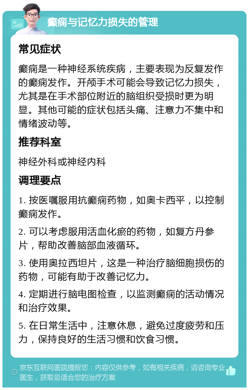 癫痫与记忆力损失的管理 常见症状 癫痫是一种神经系统疾病，主要表现为反复发作的癫痫发作。开颅手术可能会导致记忆力损失，尤其是在手术部位附近的脑组织受损时更为明显。其他可能的症状包括头痛、注意力不集中和情绪波动等。 推荐科室 神经外科或神经内科 调理要点 1. 按医嘱服用抗癫痫药物，如奥卡西平，以控制癫痫发作。 2. 可以考虑服用活血化瘀的药物，如复方丹参片，帮助改善脑部血液循环。 3. 使用奥拉西坦片，这是一种治疗脑细胞损伤的药物，可能有助于改善记忆力。 4. 定期进行脑电图检查，以监测癫痫的活动情况和治疗效果。 5. 在日常生活中，注意休息，避免过度疲劳和压力，保持良好的生活习惯和饮食习惯。