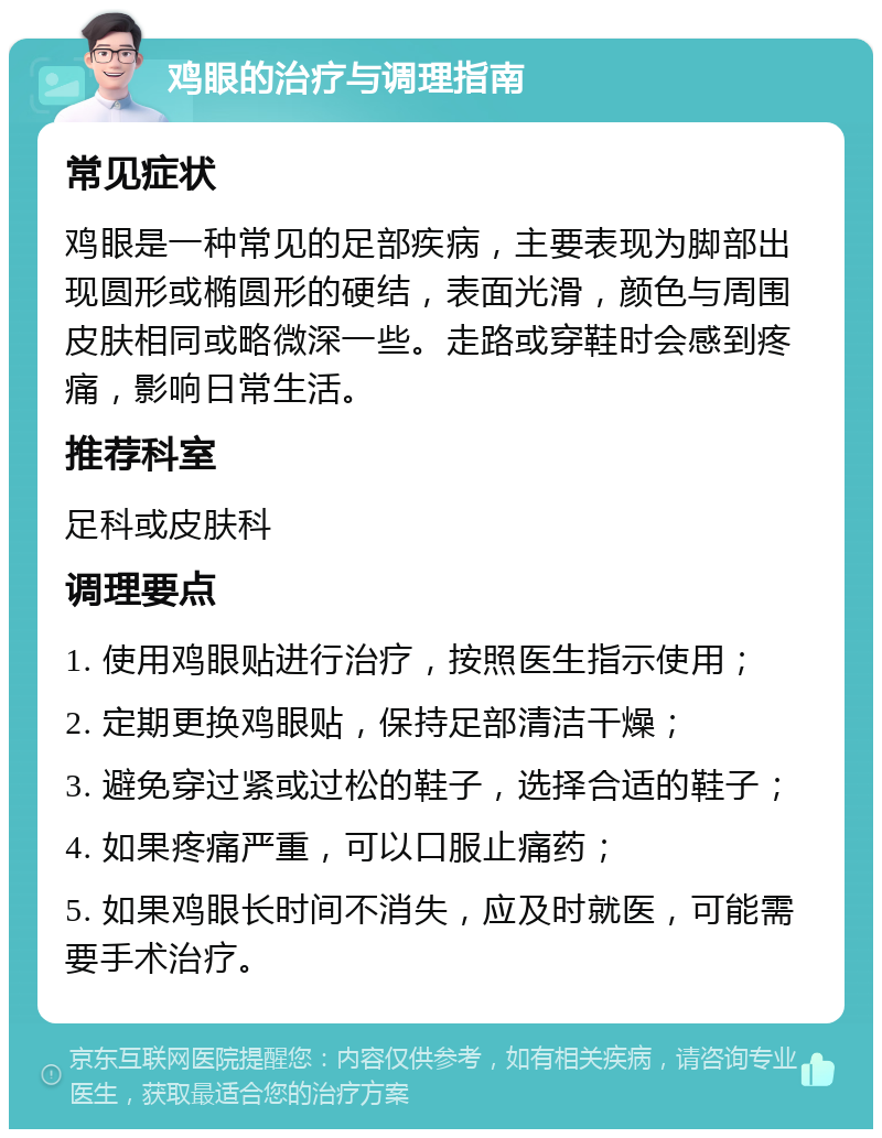 鸡眼的治疗与调理指南 常见症状 鸡眼是一种常见的足部疾病，主要表现为脚部出现圆形或椭圆形的硬结，表面光滑，颜色与周围皮肤相同或略微深一些。走路或穿鞋时会感到疼痛，影响日常生活。 推荐科室 足科或皮肤科 调理要点 1. 使用鸡眼贴进行治疗，按照医生指示使用； 2. 定期更换鸡眼贴，保持足部清洁干燥； 3. 避免穿过紧或过松的鞋子，选择合适的鞋子； 4. 如果疼痛严重，可以口服止痛药； 5. 如果鸡眼长时间不消失，应及时就医，可能需要手术治疗。