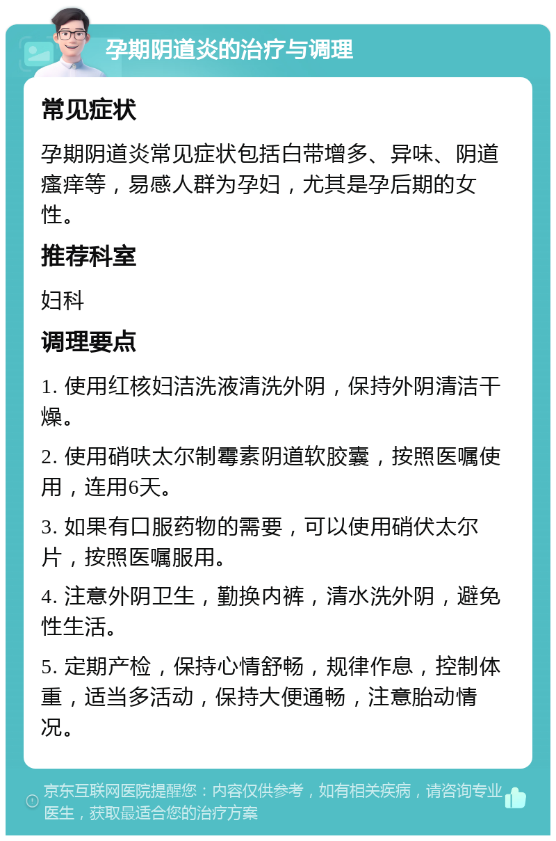 孕期阴道炎的治疗与调理 常见症状 孕期阴道炎常见症状包括白带增多、异味、阴道瘙痒等，易感人群为孕妇，尤其是孕后期的女性。 推荐科室 妇科 调理要点 1. 使用红核妇洁洗液清洗外阴，保持外阴清洁干燥。 2. 使用硝呋太尔制霉素阴道软胶囊，按照医嘱使用，连用6天。 3. 如果有口服药物的需要，可以使用硝伏太尔片，按照医嘱服用。 4. 注意外阴卫生，勤换内裤，清水洗外阴，避免性生活。 5. 定期产检，保持心情舒畅，规律作息，控制体重，适当多活动，保持大便通畅，注意胎动情况。