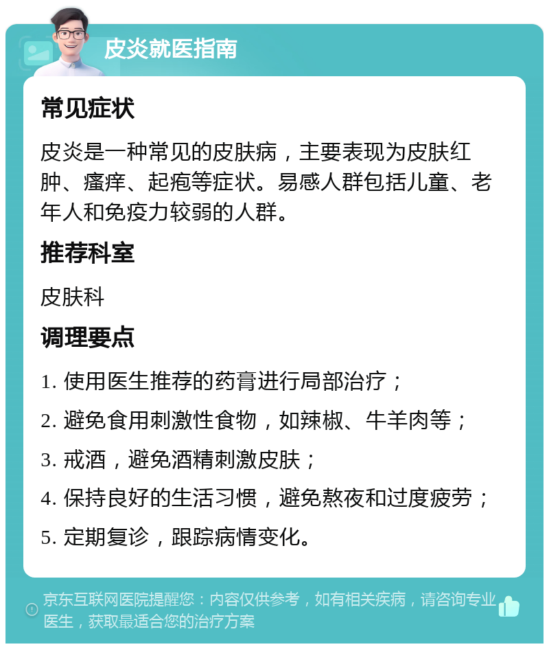 皮炎就医指南 常见症状 皮炎是一种常见的皮肤病，主要表现为皮肤红肿、瘙痒、起疱等症状。易感人群包括儿童、老年人和免疫力较弱的人群。 推荐科室 皮肤科 调理要点 1. 使用医生推荐的药膏进行局部治疗； 2. 避免食用刺激性食物，如辣椒、牛羊肉等； 3. 戒酒，避免酒精刺激皮肤； 4. 保持良好的生活习惯，避免熬夜和过度疲劳； 5. 定期复诊，跟踪病情变化。