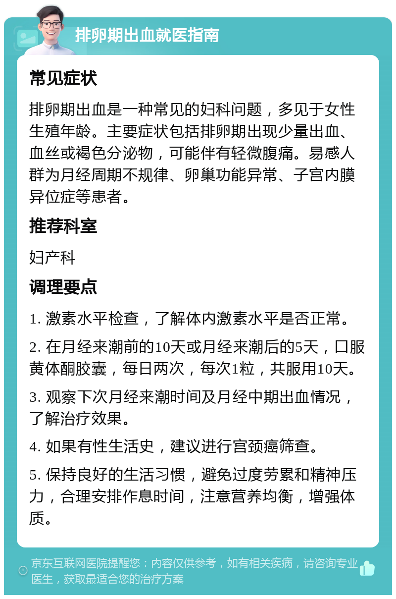 排卵期出血就医指南 常见症状 排卵期出血是一种常见的妇科问题，多见于女性生殖年龄。主要症状包括排卵期出现少量出血、血丝或褐色分泌物，可能伴有轻微腹痛。易感人群为月经周期不规律、卵巢功能异常、子宫内膜异位症等患者。 推荐科室 妇产科 调理要点 1. 激素水平检查，了解体内激素水平是否正常。 2. 在月经来潮前的10天或月经来潮后的5天，口服黄体酮胶囊，每日两次，每次1粒，共服用10天。 3. 观察下次月经来潮时间及月经中期出血情况，了解治疗效果。 4. 如果有性生活史，建议进行宫颈癌筛查。 5. 保持良好的生活习惯，避免过度劳累和精神压力，合理安排作息时间，注意营养均衡，增强体质。