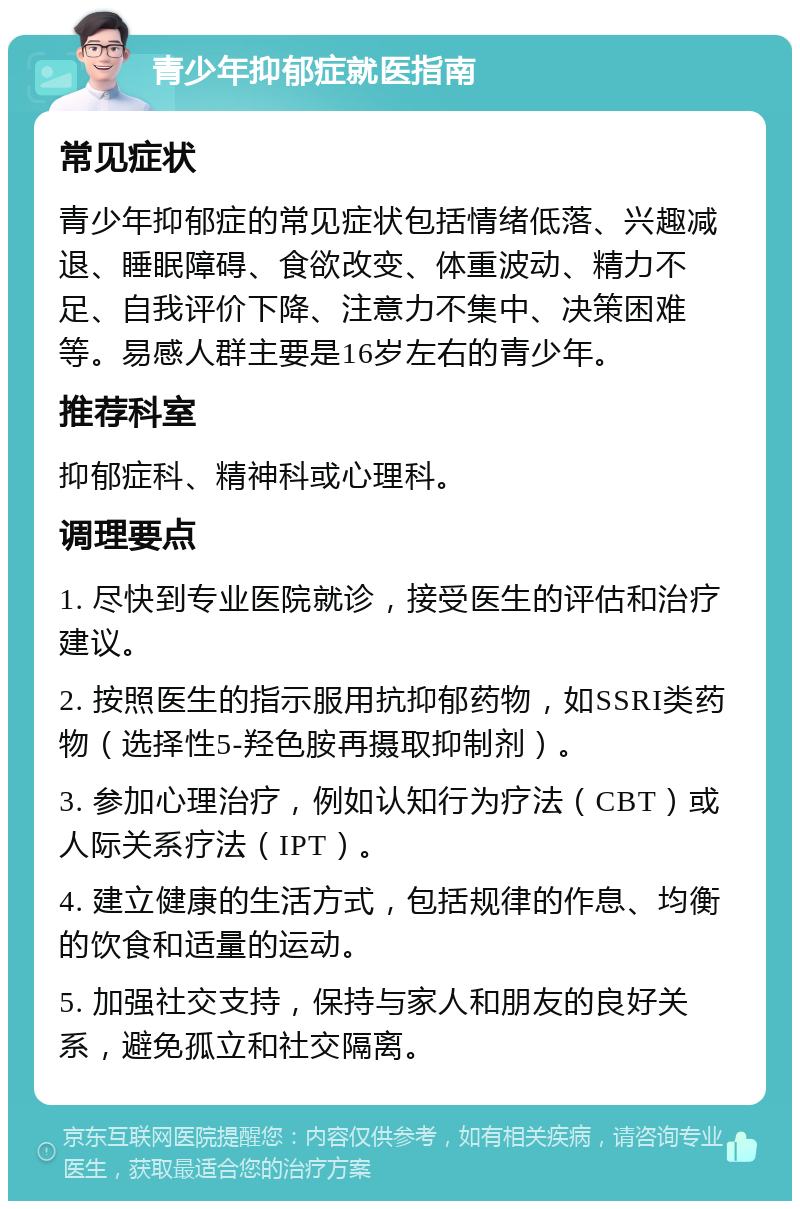 青少年抑郁症就医指南 常见症状 青少年抑郁症的常见症状包括情绪低落、兴趣减退、睡眠障碍、食欲改变、体重波动、精力不足、自我评价下降、注意力不集中、决策困难等。易感人群主要是16岁左右的青少年。 推荐科室 抑郁症科、精神科或心理科。 调理要点 1. 尽快到专业医院就诊，接受医生的评估和治疗建议。 2. 按照医生的指示服用抗抑郁药物，如SSRI类药物（选择性5-羟色胺再摄取抑制剂）。 3. 参加心理治疗，例如认知行为疗法（CBT）或人际关系疗法（IPT）。 4. 建立健康的生活方式，包括规律的作息、均衡的饮食和适量的运动。 5. 加强社交支持，保持与家人和朋友的良好关系，避免孤立和社交隔离。