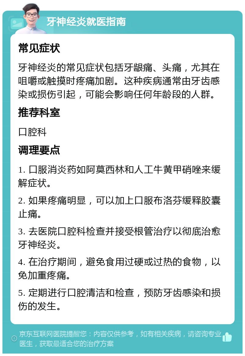 牙神经炎就医指南 常见症状 牙神经炎的常见症状包括牙龈痛、头痛，尤其在咀嚼或触摸时疼痛加剧。这种疾病通常由牙齿感染或损伤引起，可能会影响任何年龄段的人群。 推荐科室 口腔科 调理要点 1. 口服消炎药如阿莫西林和人工牛黄甲硝唑来缓解症状。 2. 如果疼痛明显，可以加上口服布洛芬缓释胶囊止痛。 3. 去医院口腔科检查并接受根管治疗以彻底治愈牙神经炎。 4. 在治疗期间，避免食用过硬或过热的食物，以免加重疼痛。 5. 定期进行口腔清洁和检查，预防牙齿感染和损伤的发生。