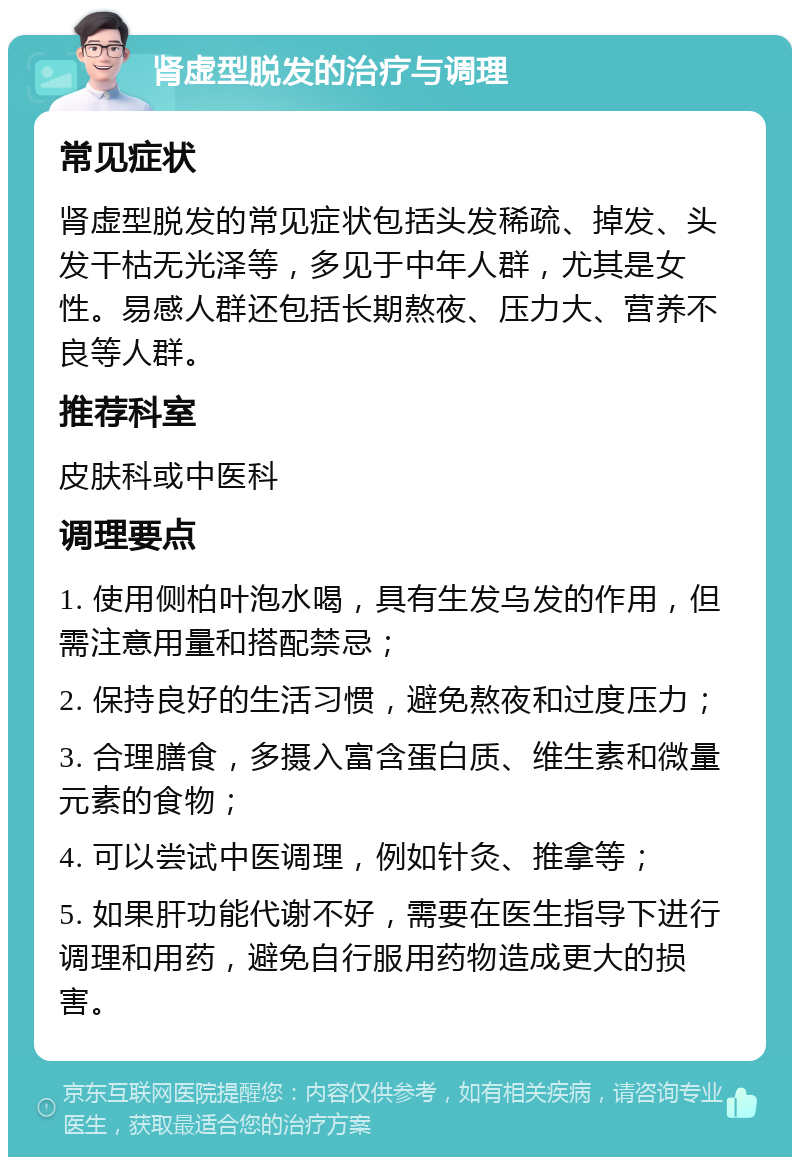 肾虚型脱发的治疗与调理 常见症状 肾虚型脱发的常见症状包括头发稀疏、掉发、头发干枯无光泽等，多见于中年人群，尤其是女性。易感人群还包括长期熬夜、压力大、营养不良等人群。 推荐科室 皮肤科或中医科 调理要点 1. 使用侧柏叶泡水喝，具有生发乌发的作用，但需注意用量和搭配禁忌； 2. 保持良好的生活习惯，避免熬夜和过度压力； 3. 合理膳食，多摄入富含蛋白质、维生素和微量元素的食物； 4. 可以尝试中医调理，例如针灸、推拿等； 5. 如果肝功能代谢不好，需要在医生指导下进行调理和用药，避免自行服用药物造成更大的损害。