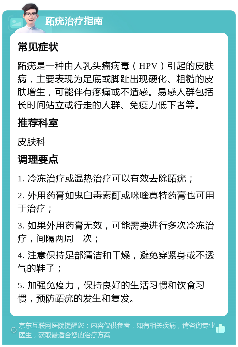 跖疣治疗指南 常见症状 跖疣是一种由人乳头瘤病毒（HPV）引起的皮肤病，主要表现为足底或脚趾出现硬化、粗糙的皮肤增生，可能伴有疼痛或不适感。易感人群包括长时间站立或行走的人群、免疫力低下者等。 推荐科室 皮肤科 调理要点 1. 冷冻治疗或温热治疗可以有效去除跖疣； 2. 外用药膏如鬼臼毒素酊或咪喹莫特药膏也可用于治疗； 3. 如果外用药膏无效，可能需要进行多次冷冻治疗，间隔两周一次； 4. 注意保持足部清洁和干燥，避免穿紧身或不透气的鞋子； 5. 加强免疫力，保持良好的生活习惯和饮食习惯，预防跖疣的发生和复发。