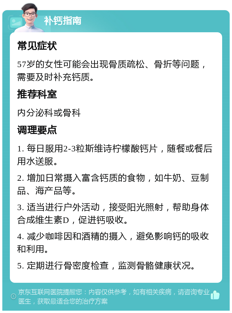 补钙指南 常见症状 57岁的女性可能会出现骨质疏松、骨折等问题，需要及时补充钙质。 推荐科室 内分泌科或骨科 调理要点 1. 每日服用2-3粒斯维诗柠檬酸钙片，随餐或餐后用水送服。 2. 增加日常摄入富含钙质的食物，如牛奶、豆制品、海产品等。 3. 适当进行户外活动，接受阳光照射，帮助身体合成维生素D，促进钙吸收。 4. 减少咖啡因和酒精的摄入，避免影响钙的吸收和利用。 5. 定期进行骨密度检查，监测骨骼健康状况。