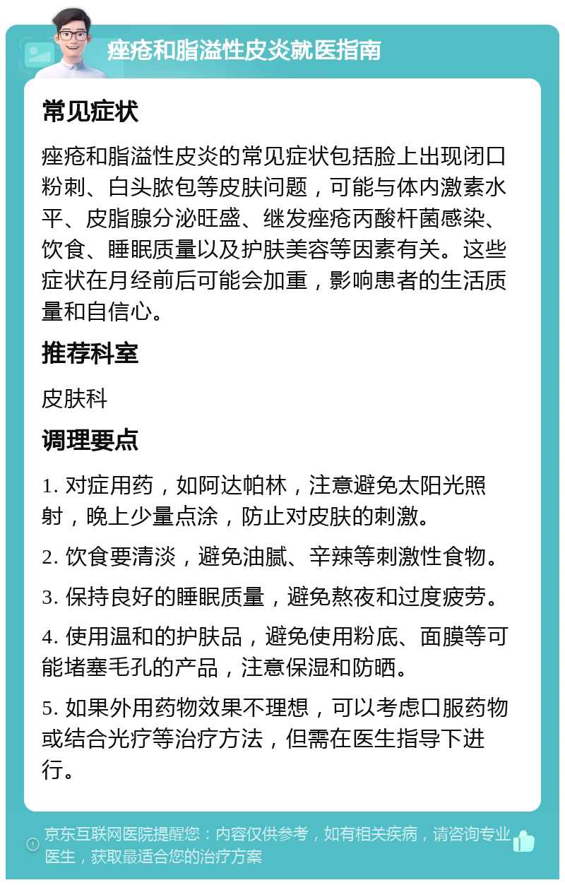 痤疮和脂溢性皮炎就医指南 常见症状 痤疮和脂溢性皮炎的常见症状包括脸上出现闭口粉刺、白头脓包等皮肤问题，可能与体内激素水平、皮脂腺分泌旺盛、继发痤疮丙酸杆菌感染、饮食、睡眠质量以及护肤美容等因素有关。这些症状在月经前后可能会加重，影响患者的生活质量和自信心。 推荐科室 皮肤科 调理要点 1. 对症用药，如阿达帕林，注意避免太阳光照射，晚上少量点涂，防止对皮肤的刺激。 2. 饮食要清淡，避免油腻、辛辣等刺激性食物。 3. 保持良好的睡眠质量，避免熬夜和过度疲劳。 4. 使用温和的护肤品，避免使用粉底、面膜等可能堵塞毛孔的产品，注意保湿和防晒。 5. 如果外用药物效果不理想，可以考虑口服药物或结合光疗等治疗方法，但需在医生指导下进行。