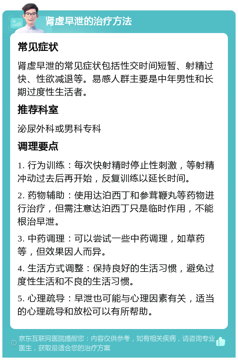 肾虚早泄的治疗方法 常见症状 肾虚早泄的常见症状包括性交时间短暂、射精过快、性欲减退等。易感人群主要是中年男性和长期过度性生活者。 推荐科室 泌尿外科或男科专科 调理要点 1. 行为训练：每次快射精时停止性刺激，等射精冲动过去后再开始，反复训练以延长时间。 2. 药物辅助：使用达泊西丁和参茸鞭丸等药物进行治疗，但需注意达泊西丁只是临时作用，不能根治早泄。 3. 中药调理：可以尝试一些中药调理，如草药等，但效果因人而异。 4. 生活方式调整：保持良好的生活习惯，避免过度性生活和不良的生活习惯。 5. 心理疏导：早泄也可能与心理因素有关，适当的心理疏导和放松可以有所帮助。