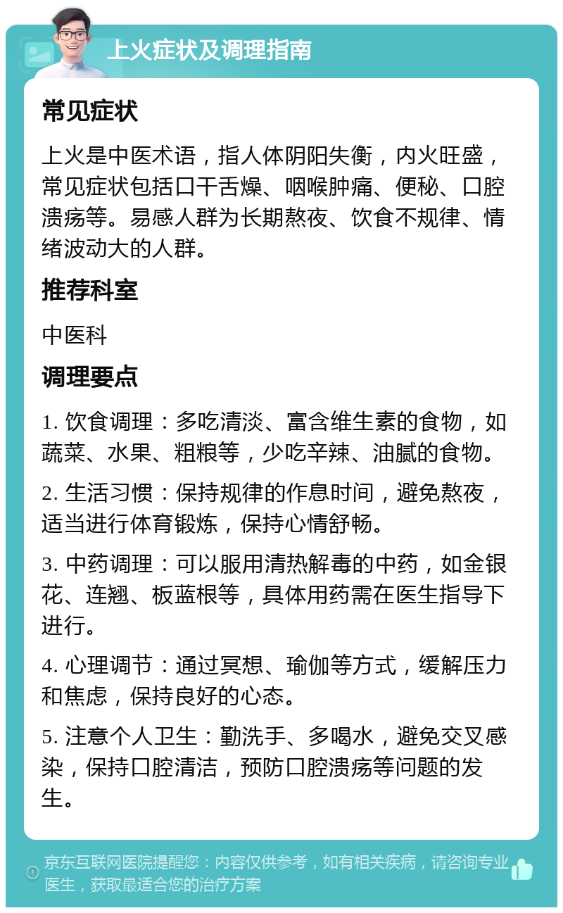 上火症状及调理指南 常见症状 上火是中医术语，指人体阴阳失衡，内火旺盛，常见症状包括口干舌燥、咽喉肿痛、便秘、口腔溃疡等。易感人群为长期熬夜、饮食不规律、情绪波动大的人群。 推荐科室 中医科 调理要点 1. 饮食调理：多吃清淡、富含维生素的食物，如蔬菜、水果、粗粮等，少吃辛辣、油腻的食物。 2. 生活习惯：保持规律的作息时间，避免熬夜，适当进行体育锻炼，保持心情舒畅。 3. 中药调理：可以服用清热解毒的中药，如金银花、连翘、板蓝根等，具体用药需在医生指导下进行。 4. 心理调节：通过冥想、瑜伽等方式，缓解压力和焦虑，保持良好的心态。 5. 注意个人卫生：勤洗手、多喝水，避免交叉感染，保持口腔清洁，预防口腔溃疡等问题的发生。