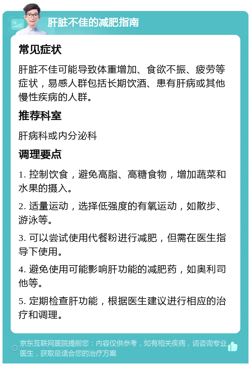 肝脏不佳的减肥指南 常见症状 肝脏不佳可能导致体重增加、食欲不振、疲劳等症状，易感人群包括长期饮酒、患有肝病或其他慢性疾病的人群。 推荐科室 肝病科或内分泌科 调理要点 1. 控制饮食，避免高脂、高糖食物，增加蔬菜和水果的摄入。 2. 适量运动，选择低强度的有氧运动，如散步、游泳等。 3. 可以尝试使用代餐粉进行减肥，但需在医生指导下使用。 4. 避免使用可能影响肝功能的减肥药，如奥利司他等。 5. 定期检查肝功能，根据医生建议进行相应的治疗和调理。