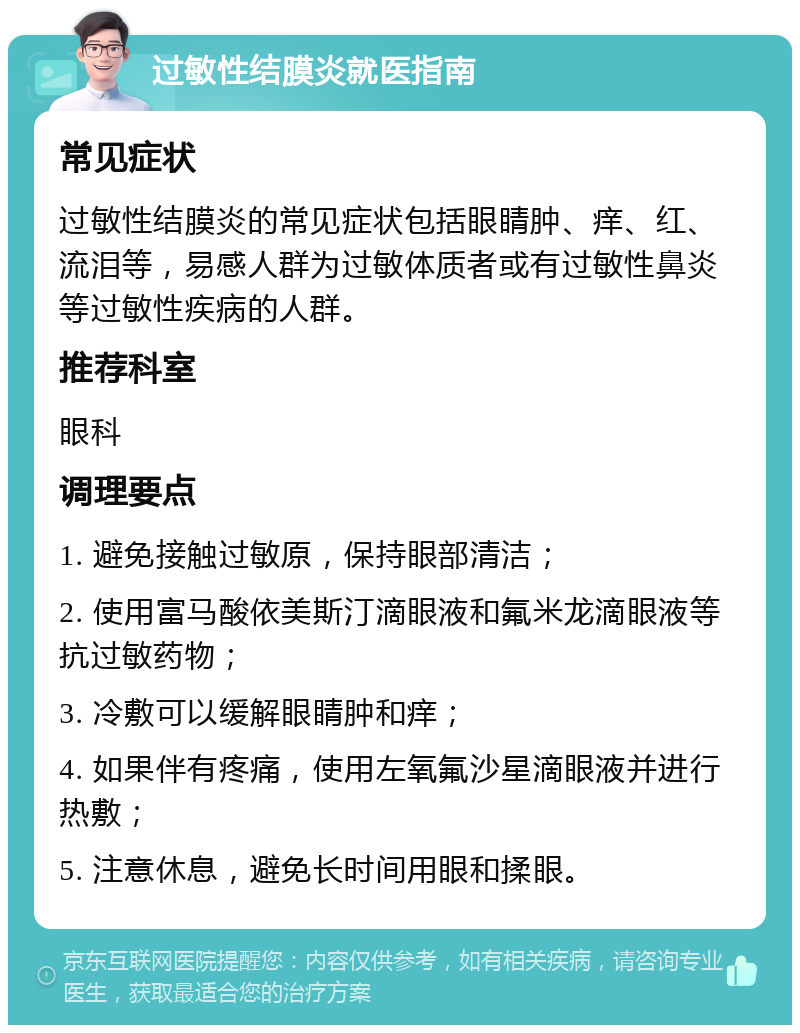 过敏性结膜炎就医指南 常见症状 过敏性结膜炎的常见症状包括眼睛肿、痒、红、流泪等，易感人群为过敏体质者或有过敏性鼻炎等过敏性疾病的人群。 推荐科室 眼科 调理要点 1. 避免接触过敏原，保持眼部清洁； 2. 使用富马酸依美斯汀滴眼液和氟米龙滴眼液等抗过敏药物； 3. 冷敷可以缓解眼睛肿和痒； 4. 如果伴有疼痛，使用左氧氟沙星滴眼液并进行热敷； 5. 注意休息，避免长时间用眼和揉眼。