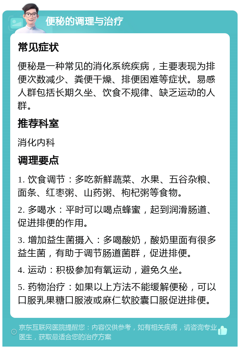 便秘的调理与治疗 常见症状 便秘是一种常见的消化系统疾病，主要表现为排便次数减少、粪便干燥、排便困难等症状。易感人群包括长期久坐、饮食不规律、缺乏运动的人群。 推荐科室 消化内科 调理要点 1. 饮食调节：多吃新鲜蔬菜、水果、五谷杂粮、面条、红枣粥、山药粥、枸杞粥等食物。 2. 多喝水：平时可以喝点蜂蜜，起到润滑肠道、促进排便的作用。 3. 增加益生菌摄入：多喝酸奶，酸奶里面有很多益生菌，有助于调节肠道菌群，促进排便。 4. 运动：积极参加有氧运动，避免久坐。 5. 药物治疗：如果以上方法不能缓解便秘，可以口服乳果糖口服液或麻仁软胶囊口服促进排便。