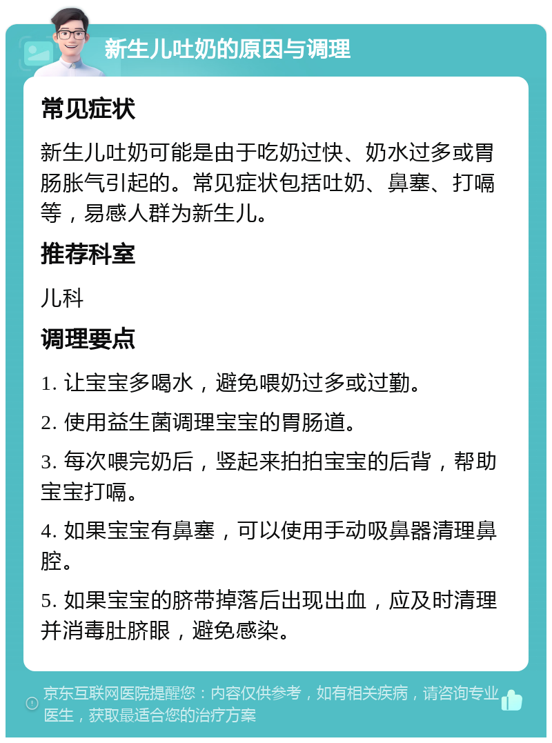 新生儿吐奶的原因与调理 常见症状 新生儿吐奶可能是由于吃奶过快、奶水过多或胃肠胀气引起的。常见症状包括吐奶、鼻塞、打嗝等，易感人群为新生儿。 推荐科室 儿科 调理要点 1. 让宝宝多喝水，避免喂奶过多或过勤。 2. 使用益生菌调理宝宝的胃肠道。 3. 每次喂完奶后，竖起来拍拍宝宝的后背，帮助宝宝打嗝。 4. 如果宝宝有鼻塞，可以使用手动吸鼻器清理鼻腔。 5. 如果宝宝的脐带掉落后出现出血，应及时清理并消毒肚脐眼，避免感染。