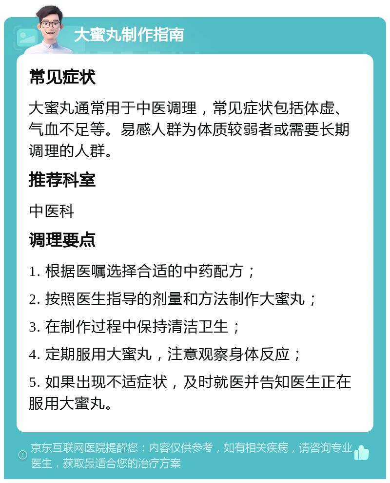 大蜜丸制作指南 常见症状 大蜜丸通常用于中医调理，常见症状包括体虚、气血不足等。易感人群为体质较弱者或需要长期调理的人群。 推荐科室 中医科 调理要点 1. 根据医嘱选择合适的中药配方； 2. 按照医生指导的剂量和方法制作大蜜丸； 3. 在制作过程中保持清洁卫生； 4. 定期服用大蜜丸，注意观察身体反应； 5. 如果出现不适症状，及时就医并告知医生正在服用大蜜丸。