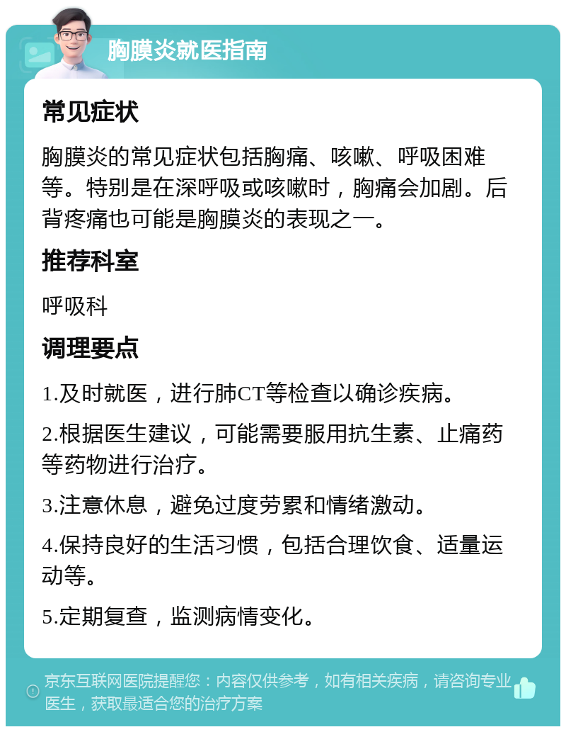 胸膜炎就医指南 常见症状 胸膜炎的常见症状包括胸痛、咳嗽、呼吸困难等。特别是在深呼吸或咳嗽时，胸痛会加剧。后背疼痛也可能是胸膜炎的表现之一。 推荐科室 呼吸科 调理要点 1.及时就医，进行肺CT等检查以确诊疾病。 2.根据医生建议，可能需要服用抗生素、止痛药等药物进行治疗。 3.注意休息，避免过度劳累和情绪激动。 4.保持良好的生活习惯，包括合理饮食、适量运动等。 5.定期复查，监测病情变化。