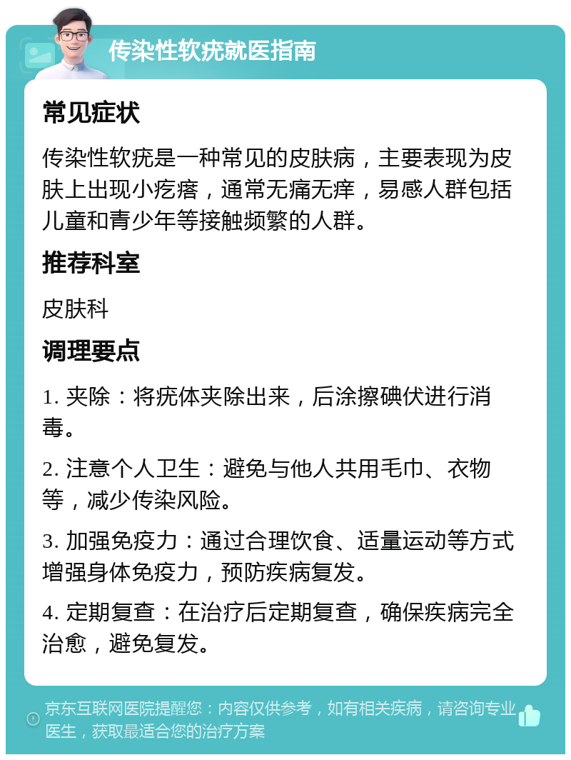 传染性软疣就医指南 常见症状 传染性软疣是一种常见的皮肤病，主要表现为皮肤上出现小疙瘩，通常无痛无痒，易感人群包括儿童和青少年等接触频繁的人群。 推荐科室 皮肤科 调理要点 1. 夹除：将疣体夹除出来，后涂擦碘伏进行消毒。 2. 注意个人卫生：避免与他人共用毛巾、衣物等，减少传染风险。 3. 加强免疫力：通过合理饮食、适量运动等方式增强身体免疫力，预防疾病复发。 4. 定期复查：在治疗后定期复查，确保疾病完全治愈，避免复发。