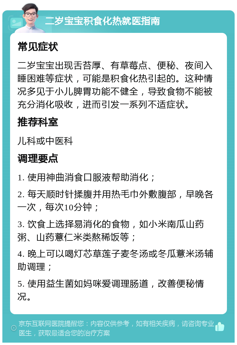 二岁宝宝积食化热就医指南 常见症状 二岁宝宝出现舌苔厚、有草莓点、便秘、夜间入睡困难等症状，可能是积食化热引起的。这种情况多见于小儿脾胃功能不健全，导致食物不能被充分消化吸收，进而引发一系列不适症状。 推荐科室 儿科或中医科 调理要点 1. 使用神曲消食口服液帮助消化； 2. 每天顺时针揉腹并用热毛巾外敷腹部，早晚各一次，每次10分钟； 3. 饮食上选择易消化的食物，如小米南瓜山药粥、山药薏仁米类熬稀饭等； 4. 晚上可以喝灯芯草莲子麦冬汤或冬瓜薏米汤辅助调理； 5. 使用益生菌如妈咪爱调理肠道，改善便秘情况。