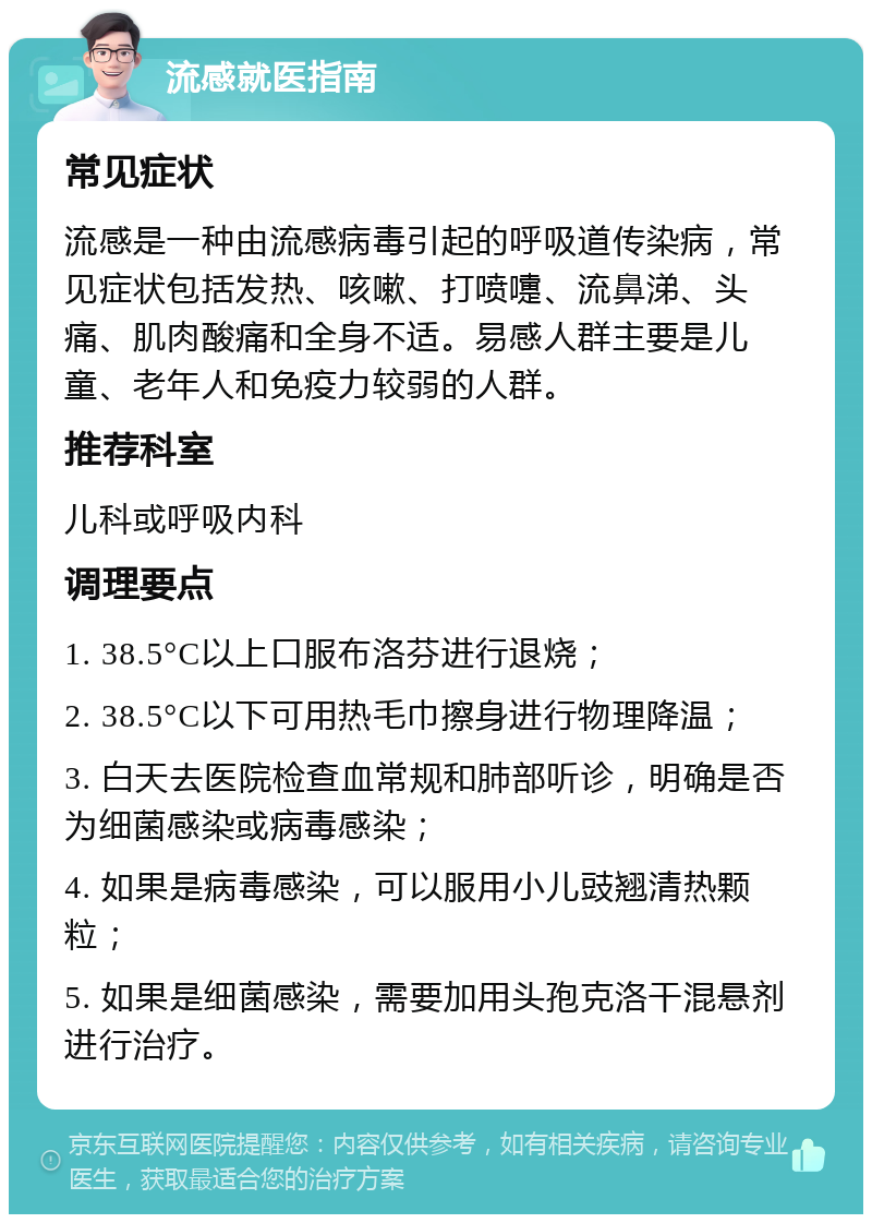 流感就医指南 常见症状 流感是一种由流感病毒引起的呼吸道传染病，常见症状包括发热、咳嗽、打喷嚏、流鼻涕、头痛、肌肉酸痛和全身不适。易感人群主要是儿童、老年人和免疫力较弱的人群。 推荐科室 儿科或呼吸内科 调理要点 1. 38.5°C以上口服布洛芬进行退烧； 2. 38.5°C以下可用热毛巾擦身进行物理降温； 3. 白天去医院检查血常规和肺部听诊，明确是否为细菌感染或病毒感染； 4. 如果是病毒感染，可以服用小儿豉翘清热颗粒； 5. 如果是细菌感染，需要加用头孢克洛干混悬剂进行治疗。